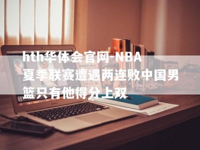 hth华体会官网-NBA夏季联赛遭遇两连败中国男篮只有他得分上双