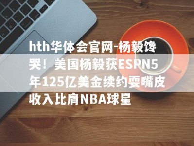 hth华体会官网-杨毅馋哭！美国杨毅获ESPN5年125亿美金续约耍嘴皮收入比肩NBA球星