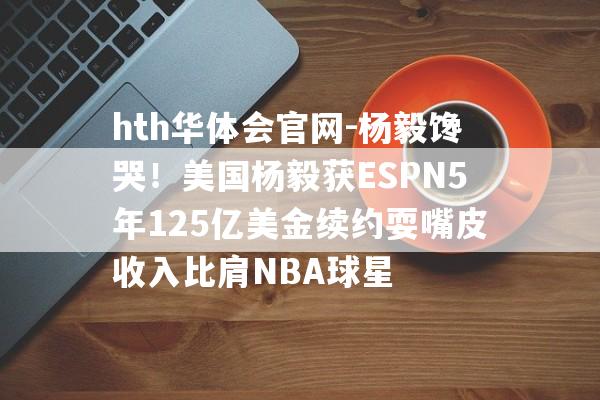 hth华体会官网-杨毅馋哭！美国杨毅获ESPN5年125亿美金续约耍嘴皮收入比肩NBA球星