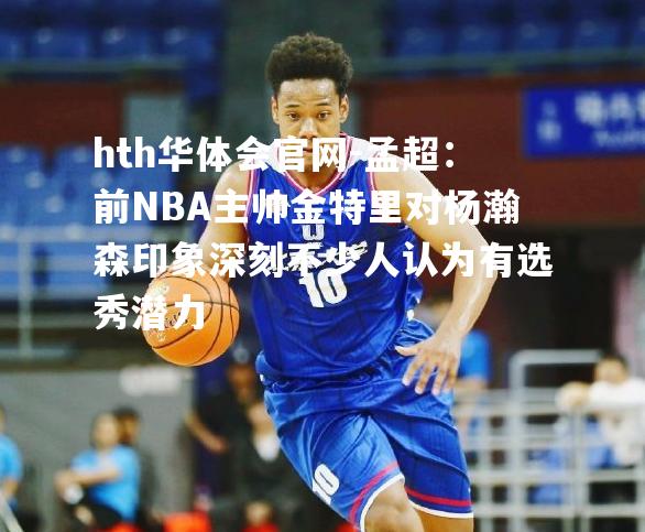 孟超：前NBA主帅金特里对杨瀚森印象深刻不少人认为有选秀潜力