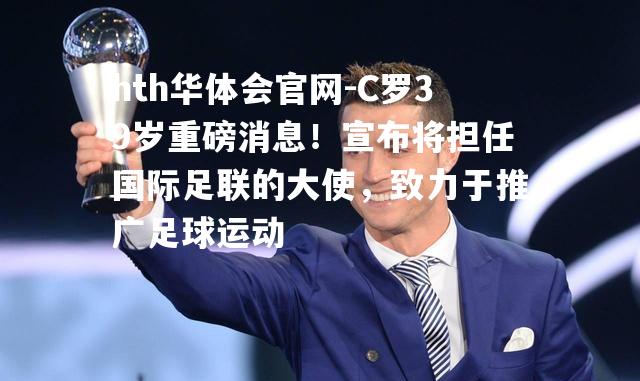 C罗39岁重磅消息！宣布将担任国际足联的大使，致力于推广足球运动