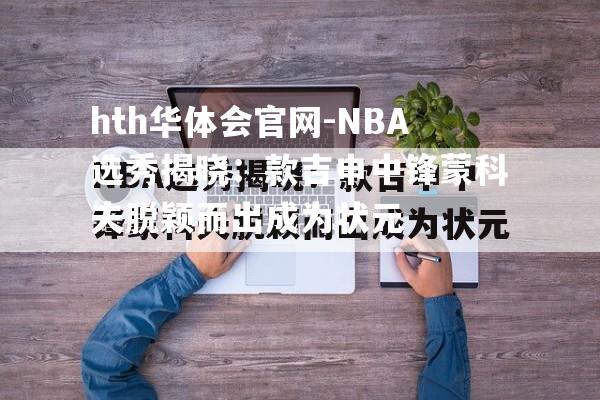 NBA选秀揭晓：款吉申中锋蒙科夫脱颖而出成为状元