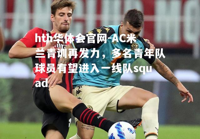 AC米兰青训再发力，多名青年队球员有望进入一线队squad