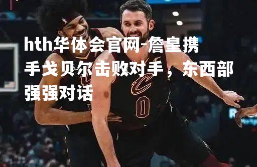 詹皇携手戈贝尔击败对手，东西部强强对话